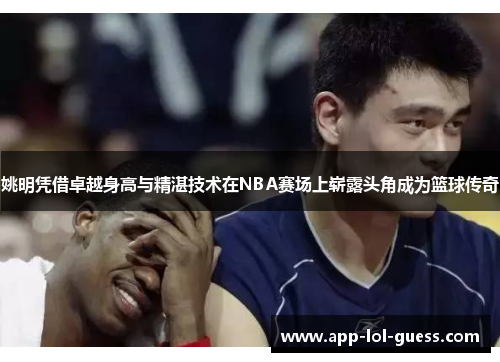 姚明凭借卓越身高与精湛技术在NBA赛场上崭露头角成为篮球传奇
