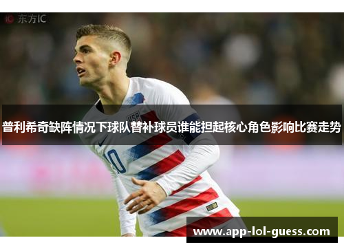 普利希奇缺阵情况下球队替补球员谁能担起核心角色影响比赛走势