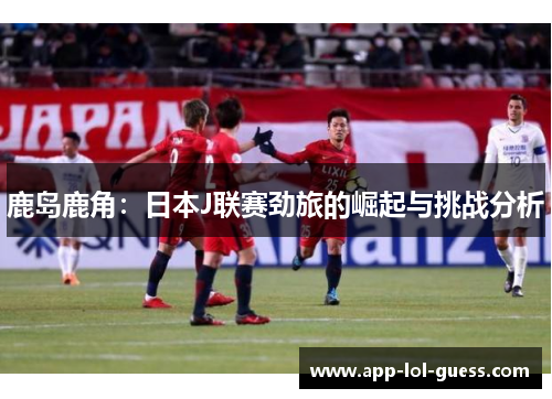 鹿岛鹿角：日本J联赛劲旅的崛起与挑战分析